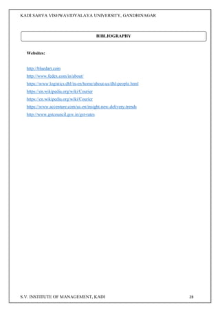 KADI SARVA VISHWAVIDYALAYA UNIVERSITY, GANDHINAGAR
S.V. INSTITUTE OF MANAGEMENT, KADI 28
Websites:
http://bluedart.com
http://www.fedex.com/in/about/
https://www.logistics.dhl/in-en/home/about-us/dhl-people.html
https://en.wikipedia.org/wiki/Courier
https://en.wikipedia.org/wiki/Courier
https://www.accenture.com/us-en/insight-new-delivery-trends
http://www.gstcouncil.gov.in/gst-rates
BIBLIOGRAPHY
 