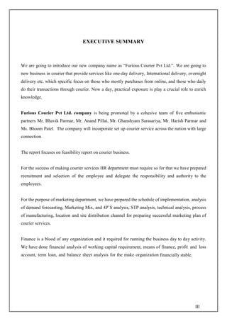 III
EXECUTIVE SUMMARY
We are going to introduce our new company name as “Furious Courier Pvt Ltd.”. We are going to
new business in courier that provide services like one-day delivery, International delivery, overnight
delivery etc. which specific focus on those who mostly purchases from online, and those who daily
do their transactions through courier. Now a day, practical exposure is play a crucial role to enrich
knowledge.
Furious Courier Pvt Ltd. company is being promoted by a cohesive team of five enthusiastic
partners Mr. Bhavik Parmar, Mr. Anand Pillai, Mr. Ghanshyam Sarasariya, Mr. Harish Parmar and
Ms. Bhoom Patel. The company will incorporate set up courier service across the nation with large
connection.
The report focuses on feasibility report on courier business.
For the success of making courier services HR department must require so for that we have prepared
recruitment and selection of the employee and delegate the responsibility and authority to the
employees.
For the purpose of marketing department, we have prepared the schedule of implementation, analysis
of demand forecasting, Marketing Mix, and 4P’S analysis, STP analysis, technical analysis, process
of manufacturing, location and site distribution channel for preparing successful marketing plan of
courier services.
Finance is a blood of any organization and it required for running the business day to day activity.
We have done financial analysis of working capital requirement, means of finance, profit and loss
account, term loan, and balance sheet analysis for the make organization financially stable.
 
