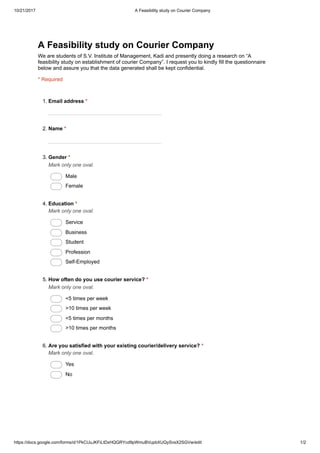10/21/2017 A Feasibility study on Courier Company
https://docs.google.com/forms/d/1PkCUuJKFiLtDxHQGRYcd9pWmuBVupbXUQySvsX2SGVw/edit 1/2
A Feasibility study on Courier Company
We are students of S.V. Institute of Management, Kadi and presently doing a research on “A
feasibility study on establishment of courier Company”. I request you to kindly fill the questionnaire
below and assure you that the data generated shall be kept confidential.
* Required
1. Email address *
2. Name *
3. Gender *
Mark only one oval.
Male
Female
4. Education *
Mark only one oval.
Service
Business
Student
Profession
Self-Employed
5. How often do you use courier service? *
Mark only one oval.
<5 times per week
>10 times per week
<5 times per months
>10 times per months
6. Are you satisfied with your existing courier/delivery service? *
Mark only one oval.
Yes
No
 