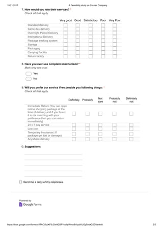 10/21/2017 A Feasibility study on Courier Company
https://docs.google.com/forms/d/1PkCUuJKFiLtDxHQGRYcd9pWmuBVupbXUQySvsX2SGVw/edit 2/2
Powered by
7. How would you rate their services? *
Check all that apply.
Very good Good Satisfactory Poor Very Poor
Standard delivery
Same day delivery
Overnight Parcel Delivery
International Delivery
Package tracking system
Storage
Packaging
Carrying Facility
Return facility
8. Have you ever use complaint mechanism? *
Mark only one oval.
Yes
No
9. Will you prefer our service if we provide you following things: *
Check all that apply.
Definitely Probably
Not
sure
Probably
not
Definitely
not
Immediate Return (You can open
online shopping package at the
time of delivery and if you found
it is not matching with your
preference then you can return
immediately)
24 x 7 day service
Low cost
Temporary Insurance ( If
package get lost or damage)
Anywhere delivery
10. Suggestions
Send me a copy of my responses.
 