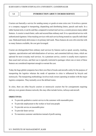 KADI SARVA VISHWAVIDYALAYA UNIVERSITY, GANDHINAGAR
S.V. INSTITUTE OF MANAGEMENT, KADI 1
Couriers are basically a service for sending money or goods at some extra cost. It involves a person
or a company engaged in transporting, dispatching and distributing letters, parcels and mails. In a
rather layman term, it can be said that, compared to normal mail service, a courier possess many added
features. A courier is much faster, safer and secured than ordinary mail. It is a specialized service with
authenticated signature. It has tracking services with each service being treated as a specific individual
case. Dedicated timely deliverance is its primary hall mark. These features do cost a bit extra but with
so many features available, the cost gets leveraged.
Courier are distinguished from ordinary mail services by features such as speed, security, tracking,
signature, specialization and individualization of services, and committed delivery times, which are
optional for most everyday mail services. As a premium service, courier is usually more expensive
than usual mail services, and their use is typically restricted to packages where one or more of these
features are considered important enough to warrant the cost.
Today the huge global companies have their own fleet of trucks and aircrafts solely for the purpose of
transporting the logistics whereas the mode of operation in cities is influenced by bicycle and
motorcycle. The transporting methodology involves truck owners operating in tandem with the major
logistics companies. They normally cover the defined routes.
In cities, there are often bicycle couriers or motorcycle couriers but for consignments requiring
delivery over greater distance network, this may often include lorries, railways and aircraft.
OBJECTIVES:
 To provide qualitative courier service to the customer with reasonable price
 To provide employment to the worker or local area people
 To provide service at reasonable price
 To provide faster service
 To maximize customer satisfaction instead of profit earning
1.1 INTRODUCTION ABOUT COURIER SERVICE
 