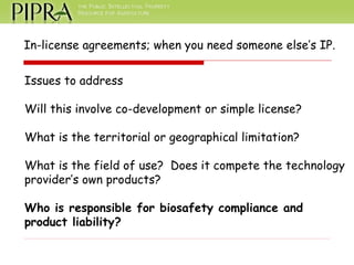 In-license agreements; when you need someone else’s IP. Issues to address Will this involve co-development or simple license? What is the territorial or geographical limitation? What is the field of use?  Does it compete the technology provider’s own products?  Who is responsible for biosafety compliance and  product liability? 