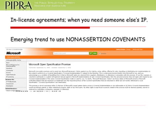 In-license agreements; when you need someone else’s IP. Emerging trend to use NONASSERTION COVENANTS An agreement that certifies that the parties will not assert or defend patent rights that they possess. Benefits of nonasserts: Helps manage liability that may be created by a license Can provide broad access to research tools Reduces transaction costs 