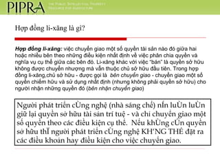 Hợp đồng li-xăng là gì? Hợp đồng li-xăng:  việc chuyển giao một số quyền tài sản nào đó giữa hai hoặc nhiều bên theo những điều kiện nhất định về việc phân chia quyền và nghĩa vụ cụ thể giữa các bên đó. Li-xăng khác với việc “bán” là quyền sở hữu không được chuyển nhượng mà vẫn thuộc chủ sở hữu đầu tiên. Trong hợp đồng li-xăng,chủ sở hữu - được gọi là  bên chuyển giao -  chuyển giao một số quyền chiếm hữu và sử dụng nhất định (nhưng không phải quyền sở hữu) cho người nhận những quyền đó ( bên nhận chuyển giao )  Người phát triển công nghệ (nhà sáng chế) nên luôn luôn giữ lại quyền sở hữu tài sản trí tuệ - và chỉ chuyển giao một số quyền theo các điều kiện cụ thể.  Nếu không còn quyền sở hữu thì người phát triển công nghệ KHÔNG THỂ đặt ra các điều khoản hay điều kiện cho việc chuyển giao. 