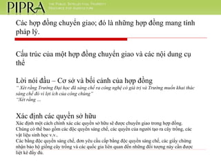Các hợp đồng chuyển giao; đó là những hợp đồng mang tính pháp lý. Cấu trúc của một hợp đồng chuyển giao và các nội dung cụ thể Lời nói đầu – Cơ sở và bối cảnh của hợp đồng “  Xét rằng Trường Đại học đã sáng chế ra công nghệ có giá trị và Trường muốn khai thác sáng chế đó vì lợi ích của công chúng” “ Xét rằng … Xác định các quyền sở hữu Xác định một cách chính xác các quyền sở hữu sẽ được chuyển giao trong hợp đồng. Chúng có thể bao gồm các độc quyền sáng chế, các quyền của người tạo ra cây trồng, các vật liệu sinh học v.v.. Các bằng độc quyền sáng chế, đơn yêu cầu cấp bằng độc quyền sáng chế, các giấy chứng nhận bảo hộ giống cây trồng và các quốc gia liên quan đến những đối tượng này cần được liệt kê đầy đủ. 