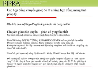 Cấu trúc của một hợp đồng li xăng và các nội dung cụ thể Chuyển giao các quyền – phần có ý nghĩa nhất Xác định một cách chính xác các quyền sẽ được chuyển và các giới hạn. Có thể là li xăng ĐỘC QUYỀN hay KHÔNG ĐỘC QUYỀN: một quyết định then chốt Độc quyền là cần thiết nếu cần phải đầu tư hoặc phát triển bổ sung  đáng kể.  Không độc quyền có thể tiếp cận được với thị trường rộng hơn, nhất là đối với các giống cây trồng “đã hoàn chỉnh”. Có thể sẽ giới hạn ở một vùng địa lý nào đó.  Ví dụ, đối với khu vực Bắc Mỹ và Châu Âu Đối với một số loại đối tượng sở hữu trí tuệ (độc quyền sáng chế về gen) thì “lĩnh vực sử dụng” có thể cũng sẽ được giới hạn đối với một số loại cây trồng nào đó. Ví dụ, giới hạn ở lúa đối với người nhận chuyển giao này, giới hạn cho ngũ cốc đối với người nhận chuyển giao khác. Các hợp đồng chuyển giao; đó là những hợp đồng mang tính pháp lý. 