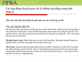 Cấu trúc của một hợp đồng chuyển giao và các nội dung cụ thể Trả các khoản đền bù Xác định bên nhận chuyển giao sẽ phải chịu mức chi phí là bao nhiêu –phản ánh giá trị công nghệ và các quyền được chuyển giao. Ví dụ, một đối tượng được chuyển giao để sử dụng cho ngũ cốc sẽ có giá trị cao hơn so với việc chuyển giao đối tượng đó để sử dụng cho cây măng tây – bởi vì thị trường tiêu thụ ngũ cốc sẽ lớn hơn. Phí phát hành li-xăng:  Thanh toán trước vào lúc ký kết hợp đồng.  Điều quan trọng để chứng tỏ ý định phát triển và tiếp thị công nghệ của bên nhận chuyển giao. Phí li-xăng:   thanh toán dựa trên phần doanh số bán sản phẩm - thường từ 0,5 đến 4.0% của doanh thu. Thông thường, cách tốt nhất để “chia sẻ” giá trị thương mại từ khoản thanh toán của bên nhận chuyển giao là khoản thanh toán này chỉ được chi trả khi có doanh thu thực sự.  Tuy nhiên, đề theo dõi được vấn đề này sẽ gặp khó khăn. Các hợp đồng chuyển giao; đó là những hợp đồng mang tính pháp lý 