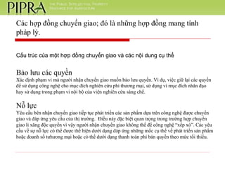 Cấu trúc của một hợp đồng chuyển giao và các nội dung cụ thể Bảo lưu các quyền Xác định phạm vi mà người nhận chuyển giao muốn bảo lưu quyền. Ví dụ, việc giữ lại các quyền để sử dụng công nghệ cho mục đích nghiên cứu phi thương mại, sử dụng vì mục đích nhân đạo hay sử dụng trong phạm vi nội bộ của viện nghiên cứu sáng chế. Nỗ lực Yêu cầu bên nhận chuyển giao tiếp tục phát triển các sản phẩm dựa trên công nghệ được chuyển giao và đáp ứng yêu cầu của thị trường.  Điều này đặc biệt quan trọng trong trường hợp chuyển giao li xăng độc quyền vì vậy người nhận chuyển giao không thể để công nghệ “xếp xó”. Các yêu cầu về sự nỗ lực có thể được thể hiện dưới dạng đáp ứng những mốc cụ thể về phát triển sản phẩm hoặc doanh số tưhưong mại hoặc có thể dưới dạng thanh toán phí bản quyền theo mức tối thiểu.  Các hợp đồng chuyển giao; đó là những hợp đồng mang tính pháp lý. 