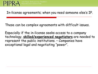 In-license agreements; when you need someone else’s IP. These can be complex agreements with difficult issues. Especially if the in-license seeks access to a company technology,  skilled/experienced negotiators  are needed to  represent the public institutions. – Companies have exceptional legal and negotiating “power”. 