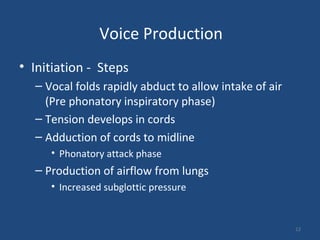 Voice Production
• Initiation - Steps
– Vocal folds rapidly abduct to allow intake of air
(Pre phonatory inspiratory phase)
– Tension develops in cords
– Adduction of cords to midline
• Phonatory attack phase
– Production of airflow from lungs
• Increased subglottic pressure
12
 