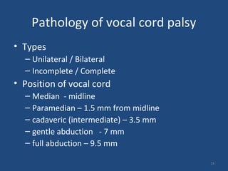 Pathology of vocal cord palsy
• Types
– Unilateral / Bilateral
– Incomplete / Complete
• Position of vocal cord
– Median - midline
– Paramedian – 1.5 mm from midline
– cadaveric (intermediate) – 3.5 mm
– gentle abduction - 7 mm
– full abduction – 9.5 mm
14
 