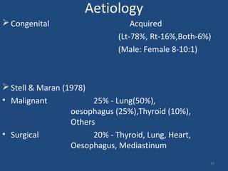 Aetiology
 Congenital Acquired
(Lt-78%, Rt-16%,Both-6%)
(Male: Female 8-10:1)
 Stell & Maran (1978)
• Malignant 25% - Lung(50%),
oesophagus (25%),Thyroid (10%),
Others
• Surgical 20% - Thyroid, Lung, Heart,
Oesophagus, Mediastinum
18
 