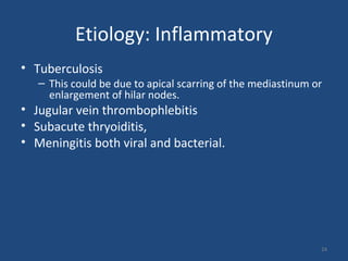 Etiology: Inflammatory
• Tuberculosis
– This could be due to apical scarring of the mediastinum or
enlargement of hilar nodes.
• Jugular vein thrombophlebitis
• Subacute thryoiditis,
• Meningitis both viral and bacterial.
24
 
