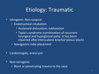 Etiology: Traumatic
• Iatrogenic: Non-surgical
– Endotracheal intubation
• Arytenoid dislocation, subluxation
• Tapia’s syndrome (combination of recurrent
laryngeal and hypoglossal palsy. It has been
reported afterinterscalene brachial plexus block)
– Nasogastric tube placement
• Cardiomegaly, aneurysm
• Non-iatrogenic
– Blunt or penetrating trauma to the neck
25
 