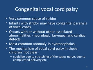 Congenital vocal cord palsy
• Very common cause of stridor
• Infants with stridor may have congenital paralysis
of vocal cords
• Occurs with or without other associated
abnormalities - neurologic, laryngeal and cardiac
defects
• Most common anomaly is hydrocephalus.
• The mechanism of vocal cord palsy in these
children not clear.
– could be due to stretching of the vagus nerve, due to
complicated delivery etc.
29
 