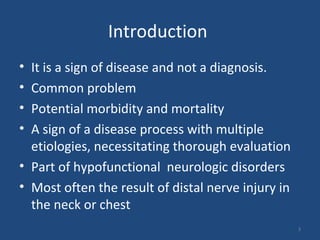 Introduction
• It is a sign of disease and not a diagnosis.
• Common problem
• Potential morbidity and mortality
• A sign of a disease process with multiple
etiologies, necessitating thorough evaluation
• Part of hypofunctional neurologic disorders
• Most often the result of distal nerve injury in
the neck or chest
3
 