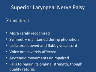 Superior Laryngeal Nerve Palsy
Unilateral
• More rarely recognised
• Symmetry maintained during phonation
• Ipsilateral bowed and flabby vocal cord
• Voice not severely affected
• Arytenoid movements unimpaired
• Fails to regain its original strength, though
quality returns 31
 