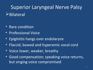 Superior Laryngeal Nerve Palsy
Bilateral
• Rare condition
• Professional Voice
• Epiglottis hangs over endolarynx
• Flaccid, bowed and hyperemic vocal cord
• Voice lower, weaker, breathy
• Good compensation; speaking voice returns,
but singing voice compromised
32
 