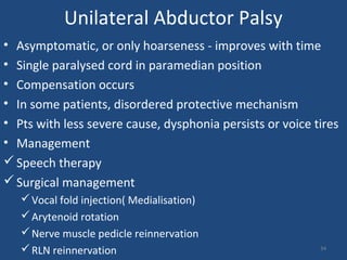 Unilateral Abductor Palsy
• Asymptomatic, or only hoarseness - improves with time
• Single paralysed cord in paramedian position
• Compensation occurs
• In some patients, disordered protective mechanism
• Pts with less severe cause, dysphonia persists or voice tires
• Management
Speech therapy
Surgical management
Vocal fold injection( Medialisation)
Arytenoid rotation
Nerve muscle pedicle reinnervation
RLN reinnervation 34
 