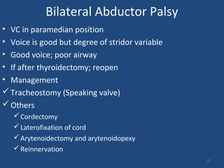 Bilateral Abductor Palsy
• VC in paramedian position
• Voice is good but degree of stridor variable
• Good voice; poor airway
• If after thyroidectomy; reopen
• Management
Tracheostomy (Speaking valve)
Others
Cordectomy
Laterofixation of cord
Arytenoidectomy and arytenoidopexy
Reinnervation
35
 