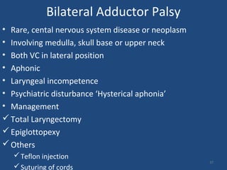 Bilateral Adductor Palsy
• Rare, cental nervous system disease or neoplasm
• Involving medulla, skull base or upper neck
• Both VC in lateral position
• Aphonic
• Laryngeal incompetence
• Psychiatric disturbance ‘Hysterical aphonia’
• Management
Total Laryngectomy
Epiglottopexy
Others
Teflon injection
Suturing of cords
37
 