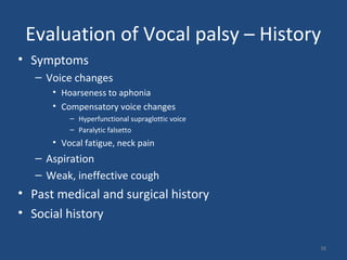 Evaluation of Vocal palsy – History
• Symptoms
– Voice changes
• Hoarseness to aphonia
• Compensatory voice changes
– Hyperfunctional supraglottic voice
– Paralytic falsetto
• Vocal fatigue, neck pain
– Aspiration
– Weak, ineffective cough
• Past medical and surgical history
• Social history
38
 