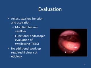 Evaluation
• Assess swallow function
and aspiration
– Modified barium
swallow
– Functional endoscopic
evaluation of
swallowing (FEES)
• No additional work up
required if clear cut
etiology
41
 