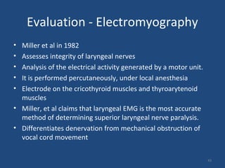 43
Evaluation - Electromyography
• Miller et al in 1982
• Assesses integrity of laryngeal nerves
• Analysis of the electrical activity generated by a motor unit.
• It is performed percutaneously, under local anesthesia
• Electrode on the cricothyroid muscles and thyroarytenoid
muscles
• Miller, et al claims that laryngeal EMG is the most accurate
method of determining superior laryngeal nerve paralysis.
• Differentiates denervation from mechanical obstruction of
vocal cord movement
 