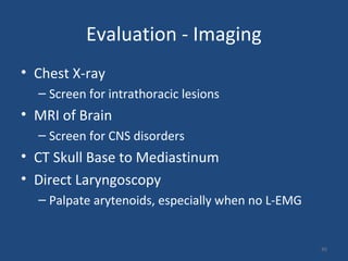 45
Evaluation - Imaging
• Chest X-ray
– Screen for intrathoracic lesions
• MRI of Brain
– Screen for CNS disorders
• CT Skull Base to Mediastinum
• Direct Laryngoscopy
– Palpate arytenoids, especially when no L-EMG
 
