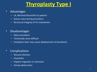 Thyroplasty Type I
• Advantages
– LA, Minimal discomfort to patient
– Assess voice during procedure
– Structural integrity of VC maintained
• Disadvantages
– Open procedure
– Technically more difficult
– Intubation later may cause displacement of prosthesis
• Complications
– Wound infection
– Chondritis
– Implant migration or extrusion
– Airway obstruction
54
 