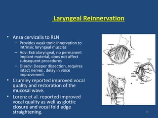Laryngeal Reinnervation
• Ansa cervicalis to RLN
– Provides weak tonic innervation to
intrinsic laryngeal muscles
– Adv: Extralaryngeal, no permanent
implant material, does not affect
subsequent procedures
– Disadv: Deeper dissection, requires
intact nerves , delay in voice
improvement
• Crumley reported improved vocal
quality and restoration of the
mucosal wave.
• Lorenz et al. reported improved
vocal quality as well as glottic
closure and vocal fold edge
straightening. 58
 