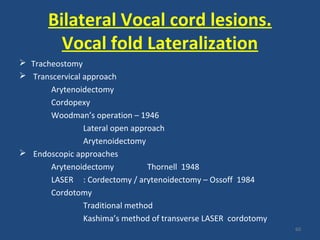 Bilateral Vocal cord lesions.
Vocal fold Lateralization
 Tracheostomy
 Transcervical approach
Arytenoidectomy
Cordopexy
Woodman’s operation – 1946
Lateral open approach
Arytenoidectomy
 Endoscopic approaches
Arytenoidectomy Thornell 1948
LASER : Cordectomy / arytenoidectomy – Ossoff 1984
Cordotomy
Traditional method
Kashima’s method of transverse LASER cordotomy
60
 