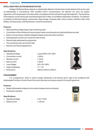 INTELLIGENT REFLECTIVE BEAM DETECTOR
Intelligent Reflective Beam detector is addressable reflective infrared beam smoke detector that can be used
as Addressable or Conventional. With excellent built-in microprocessor, the detector can carry out system
adjustment, drift compensation of ambient data, and judgment of fire and fault through fixed algorithm. The sensitivity
of the detector can be set through hand held programmer in field, to suit different application conditions. The detector
is suitable to historical buildings, warehouses, large storage, shopping malls, leisure centers, exhibition halls, hotel
lobbies, printing houses, clothing factories, museums and prisons.
Features:
Ø Wide operating voltage range, large monitoring areas
Ø Combination of the emitting and receiving part makes mounting easy and optical pathway accurate
Ø Built-in microprocessor enables intelligent judgment about fire alarm and fault
Ø Self-diagnostic function can monitor the internal fault
Ø Electronically addressed by programmer
Ø Two sensitivity levels can be set in field
Ø Attractive and decent appearance.
Specifications:
Ø Operating Voltage : Loop 24VDC (15V~28V)
Ø Commission current : < 20mA
Ø Standby current : < 12mA
Ø Alarm current : < 22mA
Ø Loop Voltage : 24V (15V~28V)
Ø Angle ofAdjusting : -6° ~ +6°
Ø Dimensions : 206mm X 95mm X 95mm
PROGRAMMER
It is a programmer, which is used to assign addresses to all devices which need to be configured with
Addressable FireAlarm Control Panel. Each point (devices) can be given specific ID using Programmer.
Features:
Ø AssignAddressable-analog communication between device and panel.
Ø Dual power operation.
Specifications:
Ø Operating Voltage : 4.5V~7V DC
Ø Rated Current : < 100 mA
15
PYROTECH
 