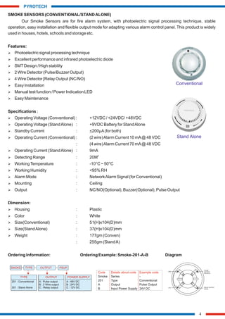SMOKE SENSORS (CONVENTIONAL/STANDALONE)
Our Smoke Sensors are for fire alarm system, with photoelectric signal processing technique, stable
operation, easy installation and flexible output mode for adapting various alarm control panel. This product is widely
used in houses, hotels, schools and storage etc.
Features:
Ø Photoelectric signal processing technique
Ø Excellent performance and infrared photoelectric diode
Ø SMTDesign / High stability
Ø 2 Wire Detector (Pulse/Buzzer Output)
Ø 4 Wire Detector [Relay Output (NC/NO)
Ø Easy Installation
Ø Manual test function / Power Indication LED
Ø Easy Maintenance
Specifications :
Ø Operating Voltage (Conventional) : +12VDC / +24VDC/ +48VDC
Ø Operating Voltage (StandAlone) : +9VDC Battery for StandAlone
Ø Standby Current : <200µA(for both)
Ø Operating Current (Conventional) : (2 wire)Alarm Current 10 mA@ 48 VDC
: (4 wire)Alarm Current 70 mA@ 48 VDC
Ø Operating Current (StandAlone) : 9mA
2
Ø Detecting Range : 20M
Ø WorkingTemperature : -10°C ~ 50°C
Ø Working Humidity : <95% RH
Ø Alarm Mode : NetworkAlarm Signal (for Conventional)
Ø Mounting : Ceiling
Ø Output : NC/NO(Optional), Buzzer(Optional), Pulse Output
Dimension:
Ø Housing : Plastic
Ø Color : White
Ø Size(Conventional) : 51(H)x104(D)mm
Ø Size(StandAlone) : 37(H)x104(D)mm
Ø Weight : 177gm (Conven)
: 255gm (StandA)
Ordering Information: Ordering Example: Smoke-201-A-B Diagram
4
PYROTECH
Code Details about code Example code
Smoke Series -
201 Type Conventional
A Output Pulse Output
B Input Power Supply 24V DC
TYPE
201 : Conventional
301 : Stand Alone
OUTPUT
SMOKE TYPE PSUP
OUTPUT
A : Pulse output
B : 2 Wire output
C : Relay output
POWER SUPPLY
A : 48V DC
B : 24V DC
C : 12V DC
1
4
3
2
GND
VCC
PULSE
OUTPUT/
RELAY(C)
RELAY
NO/NC
OUTPUT
Stand Alone
Conventional
 
