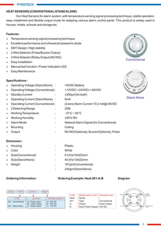 HEAT SENSORS (CONVENTIONAL/STANDALONE)
Our Heat Sensors for alarm system, with temperature sensing signal processing technique, stable operation,
easy installment and flexible output mode for adapting various alarm control panel. This product is widely used in
houses, hotels, schools and storage etc.
Features :
Ø Temperature sensing signal processing technique
Ø Excellent performance and infrared photoelectric diode
Ø SMTDesign / High stability
Ø 2 Wire Detector (Pulse/Buzzer Output)
Ø 4 Wire Detector [Relay Output (NC/NO)
Ø Easy Installation
Ø Manual test function / Power Indication LED
Ø Easy Maintenance
Specifications :
Ø Operating Voltage (StandAlone) : +9VDC Battery
Ø Operating Voltage (Conventional) : +12VDC/ +24VDC/ +48VDC
Ø Standby Current : <200µA(for both)
Ø Operating Current (StandAlone) : 9mA
Ø Operating Current (Conventional) : (2 wire)Alarm Current 19.2 mA@ 48VDC
Ø 2 Detecting Range : 20M
Ø WorkingTemperature : -10°C ~ 50°C
Ø Working Humidity : <95% RH
Ø Alarm Mode : NetworkAlarm Signal (for Conventional)
Ø Mounting : Ceiling
Ø Output : NC/NO(Optional), Buzzer(Optional), Pulse
Dimension :
Ø Housing : Plastic
Ø Color : White
Ø Size(Conventional) : 51(H)x104(D)mm
Ø Size(StandAlone) : 45 (H)x104(D)mm
Ø Weight : 167gm(Conventional)
: 245gm(StandAlone)
Ordering Information: Ordering Example: Heat-201-A-B Diagram
5
PYROTECH
Code Details about code Example code
Heat Series -
201 Type Conventional
A Output Pulse Output
B Input Power Supply 24V DC
TYPE
201 : Conventional
301 : Stand Alone
OUTPUT
HEAT TYPE PSUP
OUTPUT
A : Pulse output
B : 2 Wire output
C : Relay output
POWER SUPPLY
A : 48V DC
B : 24V DC
C : 12V DC
1
4
3
2
GND
VCC
PULSE
OUTPUT/
RELAY(C)
RELAY
NO/NC
OUTPUT
Stand Alone
Conventional
 
