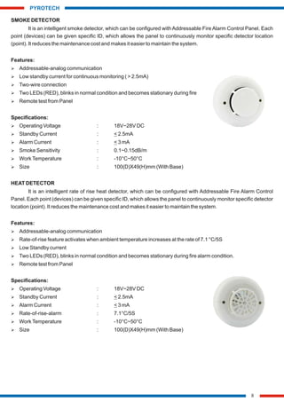 SMOKE DETECTOR
It is an intelligent smoke detector, which can be configured with Addressable Fire Alarm Control Panel. Each
point (devices) can be given specific ID, which allows the panel to continuously monitor specific detector location
(point). It reduces the maintenance cost and makes it easier to maintain the system.
Features:
Ø Addressable-analog communication
Ø Low standby current for continuous monitoring ( > 2.5mA)
Ø Two-wire connection
Ø Two LEDs (RED), blinks in normal condition and becomes stationary during fire
Ø Remote test from Panel
Specifications:
Ø Operating Voltage : 18V~28V DC
Ø Standby Current : < 2.5mA
Ø Alarm Current : < 3 mA
Ø Smoke Sensitivity : 0.1~0.15dB/m
Ø WorkTemperature : -10°C~50°C
Ø Size : 100(D)X49(H)mm (With Base)
HEAT DETECTOR
It is an intelligent rate of rise heat detector, which can be configured with Addressable Fire Alarm Control
Panel. Each point (devices) can be given specific ID, which allows the panel to continuously monitor specific detector
location (point). It reduces the maintenance cost and makes it easier to maintain the system.
Features:
Ø Addressable-analog communication
Ø Rate-of-rise feature activates when ambient temperature increases at the rate of 7.1 °C/5S
Ø Low Standby current
Ø Two LEDs (RED), blinks in normal condition and becomes stationary during fire alarm condition.
Ø Remote test from Panel
Specifications:
Ø Operating Voltage : 18V~28V DC
Ø Standby Current : < 2.5mA
Ø Alarm Current : < 3 mA
Ø Rate-of-rise-alarm : 7.1°C/5S
Ø WorkTemperature : -10°C~50°C
Ø Size : 100(D)X49(H)mm (With Base)
8
PYROTECH
 