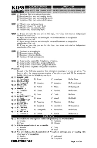 Q.118 A) Sometime there was unexpecting respite.
B) Sometimes there were unexpecting respite.
C) Sometimes there were unexpectedly respite.
D) Sometimes there were unexpected respites.
Q.119 A) “Don’t worry; we're near there.
B) “Don’t worried; we're nearly there.
C) “Don’t worry; we are nearly their.
D) “Don’t worry; we're nearly there.
Q.120 A) If you are sure that you are on the right, you would not mind an independent
examination of the case.
B) If you are sure that you are in the right, you would not mind an independent
examination of the case.
C) If you are sure that you are to the right, you would not mind an independent
examination of the case.
D) If you are sure that you are for the right, you would not mind an independent
examination of the case.
Q.121 A) He stands on arms akimbo.
B) He stands to arms akimbo.
C) He stands with arms akimbo.
D) He stands through arms akimbo.
Q.122 A) A day later he reached his first glimpse of Lahore.
B) A day later he took his first glimpse of Lahore.
C) A day later he found his first glimpse of Lahore.
D) A day later he caught his first glimpse of Lahore.
Directions:
In each of the following question, four alternative meanings of a word are given. You
have to select the nearest correct meaning of the given word and fill the appropriate
Bubble / Circle on the MCQ Response Form.
Q.123 POSTULATE
A) Hypothesize B) Retort C) Investigate D) Facilitate
Q.124 PREDATORY
A) Composed B) Voracious C) Veracious D) Preposterous
Q.125 PROCURE
A) Décor B) Protest C) Attain D) Relinquish
Q.126 POTABLE
A) Drinkable B) Doable C) Possible D) Portable
Q.127 PRIG
A) Feud B) Prude C) Crude D) Dude
Q.128 QUINTESSENTIAL
A) Quiet B) Moral C) Modal D) Model
Q.129 RESTITUTION
A) Amends B) Precursor C) Attention D) Rest
Q.130 REDOLENT
A) Indicative B) Inductive C) Vindictive D) Deductive
Q.131 RELEGATE
A) Upgrade B) Downgrade C) Resuscitate D) Indicate
Q.132 RETRENCH
A) Economize B) Drench C) Stench D) Pulverize
BIOLOGY
Q.133 Characteristics of a regional community primarily are determined by:
A) Species C) Nutrients
B) Plants D) Climate
Q.134 Cellular organization is not present in:
A) Amoeba C) Fungi
B) Bacteria D) Virus
Q.135 You are studying the characteristic of Prong horn antelope, you are dealing with
what level of organization:
A) Species C) Individual
B) Population D) Ecosystem
Page 10 of 15
 