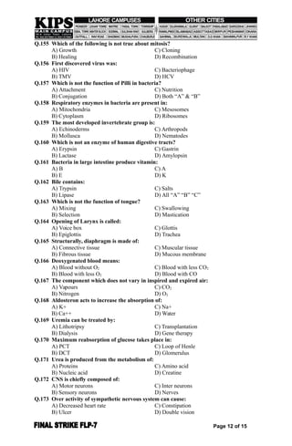 Q.155 Which of the following is not true about mitosis?
A) Growth C) Cloning
B) Healing D) Recombination
Q.156 First discovered virus was:
A) HIV C) Bacteriophage
B) TMV D) HCV
Q.157 Which is not the function of Pilli in bacteria?
A) Attachment C) Nutrition
B) Conjugation D) Both “A” & “B”
Q.158 Respiratory enzymes in bacteria are present in:
A) Mitochondria C) Mesosomes
B) Cytoplasm D) Ribosomes
Q.159 The most developed invertebrate group is:
A) Echinoderms C) Arthropods
B) Mollusca D) Nematodes
Q.160 Which is not an enzyme of human digestive tracts?
A) Erypsin C) Gastrin
B) Lactase D) Amylopsin
Q.161 Bacteria in large intestine produce vitamin:
A) B C) A
B) E D) K
Q.162 Bile contains:
A) Trypsin C) Salts
B) Lipase D) All “A” “B” “C”
Q.163 Which is not the function of tongue?
A) Mixing C) Swallowing
B) Selection D) Mastication
Q.164 Opening of Larynx is called:
A) Voice box C) Glottis
B) Epiglottis D) Trachea
Q.165 Structurally, diaphragm is made of:
A) Connective tissue C) Muscular tissue
B) Fibrous tissue D) Mucous membrane
Q.166 Deoxygenated blood means:
A) Blood without O2 C) Blood with less CO2
B) Blood with less O2 D) Blood with CO
Q.167 The component which does not vary in inspired and expired air:
A) Vapours C) CO2
B) Nitrogen D) O2
Q.168 Aldosteron acts to increase the absorption of:
A) K+ C) Na+
B) Ca++ D) Water
Q.169 Uremia can be treated by:
A) Lithotripsy C) Transplantation
B) Dialysis D) Gene therapy
Q.170 Maximum reabsorption of glucose takes place in:
A) PCT C) Loop of Henle
B) DCT D) Glomerulus
Q.171 Urea is produced from the metabolism of:
A) Proteins C) Amino acid
B) Nucleic acid D) Creatine
Q.172 CNS is chiefly composed of:
A) Motor neurons C) Inter neurons
B) Sensory neurons D) Nerves
Q.173 Over activity of sympathetic nervous system can cause:
A) Decreased heart rate C) Constipation
B) Ulcer D) Double vision
Page 12 of 15
 