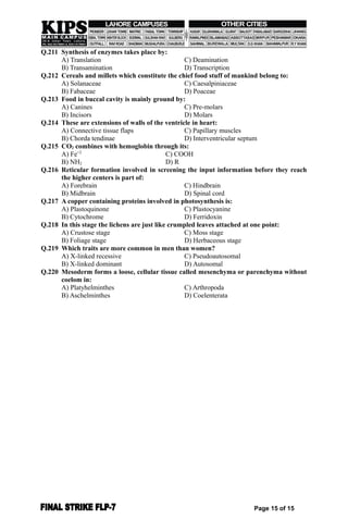 Q.211 Synthesis of enzymes takes place by:
A) Translation C) Deamination
B) Transamination D) Transcription
Q.212 Cereals and millets which constitute the chief food stuff of mankind belong to:
A) Solanaceae C) Caesalpiniaceae
B) Fabaceae D) Poaceae
Q.213 Food in buccal cavity is mainly ground by:
A) Canines C) Pre-molars
B) Incisors D) Molars
Q.214 These are extensions of walls of the ventricle in heart:
A) Connective tissue flaps C) Papillary muscles
B) Chorda tendinae D) Interventricular septum
Q.215 CO2 combines with hemoglobin through its:
A) Fe+2
C) COOH
B) NH2 D) R
Q.216 Reticular formation involved in screening the input information before they reach
the higher centers is part of:
A) Forebrain C) Hindbrain
B) Midbrain D) Spinal cord
Q.217 A copper containing proteins involved in photosynthesis is:
A) Plastoquinone C) Plastocyanine
B) Cytochrome D) Ferridoxin
Q.218 In this stage the lichens are just like crumpled leaves attached at one point:
A) Crustose stage C) Moss stage
B) Foliage stage D) Herbaceous stage
Q.219 Which traits are more common in men than women?
A) X-linked recessive C) Pseudoautosomal
B) X-linked dominant D) Autosomal
Q.220 Mesoderm forms a loose, cellular tissue called mesenchyma or parenchyma without
coelom in:
A) Platyhelminthes C) Arthropoda
B) Aschelminthes D) Coelenterata
Page 15 of 15
 