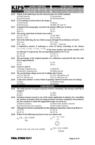 Q.35 Which of the following is not the characteristic of LASER radiation
A) High intensity C) Incohernece
B) uni-directional D) Monochromatic
Q.36 CAT scanning is used to detect the image of
A) Soft tissues C) Boxes
B) Hard tissues D) Both “B” and “C”
Q.37 Computerized tomography can detect the density difference of about
A) 0.1% C) 1%
B) 0.2 % D) 2%
Q.38 The energy equivalent of atomic mass unit is
A) 1.6 x 10-19
J C) 931 MeV
B) 6.02 x 1023
J D) 9.31 MeV
Q.39 Out of the following, the one which can pass through 20 cm thickness of steel is
A) α-rays C) γ –rays
B) β – rays D) Ultra – violet rays
Q.40 A radioactive nucleus X undergoes a series of decays according to the scheme
1 2 3 4X X X X X   
   
if the mass number and atomic number of X
are 180 and 72 respectively, the corresponding numbers for X4 are
A) 176, 69 C) 176, 71
B) 172, 69 D) 172, 71
Q.41 The percentage of the original quantity of a radioactive material left after five half
lives is approximately
A) 1% C) 3%
B) 2% D) 5%
Q.42 Curie is a unit of
A) Energy of gamma rays C) Half life
B) Intensity of gamma rays D) Radio activity
Q.43 The accelerating voltage across the Coolidge tube is from
A) 25 to 100 volt C) 25 to 100 million volt
B) 25 to 100 kilo volt D) 25 to 100 Giga volt
Q.44 As the mass number A varies which of quantity related to nucleus does not change
A) Mass C) Binding energy
B) Volume D) Density
CHEMISTRY
Q.45 The mole percent of oxygen in gaseous mixture containing 7.0g nitrogen and 8.0g of
oxygen is
A) 25% C) 20%
B) 40% D) 50%
Q.46 Limiting reactant concept is one of the major application in industry for controlling
the amount of product and converting precious reactants completely into products,
but the reactions to which this application makes no worth are
A) Redox reactions C) Most of the metallic reactions
B) Extremely fast ionic reactions D) Reversible reactions
Q.47 Although zero Kelvin is unattainable, but the minimum temperature achieved up till now is
A) 10-5
K C) 10-2
K
B) 10-3
K D) 10-4
K
Q.48 Which of the following structures is not an α-amino acid
A)
2
3 |
CH CH COOH
NH
  C)
B) H2N–CH2–CH2–CH2–CH2–COOH D) 2
2
|
H N CH COOH
CH OH
 
Page 4 of 15
 