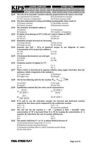 Q.49 The rate of an enzymatic reaction is directly proportional to the square root of the
A) Concentration of substrate B) Concentration of enzyme
C) 10o
C increase in temperature D) 10 units increase in pH
Q.50 The three dimensional twisting and folding of polypeptide chain results in
A) Primary structure C) Secondary structure
B) Tertiary structure D) Quaternary structure
Q.51 The monomer of synthetic rubber is
A) Isoprene C) Chloroprene
B) Neoprene D) 2-methyl 1,3-butadiene.
Q.52 If volume of an ideal gas at 0°C is 546 cm3
, what is volume at 100°C
A) 566 cm3
C) 646 cm3
B) 746 cm3
D) 846 cm3
Q.53 Hydration energies decreases by increasing
A) Charge density C) Size of ions
B) Charge on ions D) All of these
Q.54 Seawater has 5.65 × 10-3
g of dissolved oxygen in one kilogram of water.
Concentration of O2 in parts per million is
A) 7.69 C) 5.20
B) 5.65 D) 4.11
Q.55 A beckmann thermometer can read upto
A) 0.001K C) 1K
B) 0.01K D) 10K
Q.56 Oxidation number of sulphur in
2-
4SO
A) +6 C) +3
B) +4 D) +2
Q.57 When CuSO4 is electrolyzed in aqueous solution using copper electrodes, then the
substance which is deposited at the cathode is
A) Copper metal C) Hydrogen
B) Copper ions D) Oxygen
Q.58 The Kc has following units for the reaction 2(g) 2(g)H + I 2HI
ˆˆˆˆˆ†
‡ˆˆˆˆˆ
A) mol2
dm-6
C) No units
B) moldm-3
D) mol-2
dm6
Q.59 Equilibrium constant (Kc) for water can be represented as
A)
2
+
[H O]
[H ][OH ] C)
+
2
[H ][OH ]
[H O]

B)
+
2
[H ]
[OH ][H O] D) +
[H ][OH ]
Q.60 If Ef and Eb are the activation energies for forward and backward reaction
respectively how these can be compared for the exothermic reaction
A) Ef > Eb C) Ef = Eb
B) Ef < Eb D) cannot be predicted
Q.61 The rate law for the reaction A + 2B → products is Rate = K[A][B]2
when
concentration of ‘B’ is increased from X to 3X by keeping the concentration of A
constant. By what factor the rate of reaction will increase
A) 3 C) 9
B) 6 D) 27
Q.62 The atomic radii from Cr to Cu is almost identical because of
A) Increasing nuclear charge from Cr to Cu
B) Repulsion among increased electrons
C) Increased screening effect to nullify increased nuclear charge
D) All of the above
Page 5 of 15
 