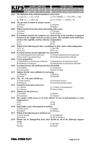 Q.63 The limitation of the chemical equation is observed in
A) 2 2CuO H Cu H O   C)  3 3 2
Cu+2AgNO Cu NO +Ag
B) 2 22KBr I 2KI Br   D) 2 4 4 2Fe H SO eSO H  F
Q.64 The gas used as coolant in nuclear reactor:
A) Helium C) Krypton
B) Neon D) Radon
Q.65 Which element forms long chains alternating with oxygen
A) Carbon C) Nitrogen
B) Silicon D) All of these
Q.66 In transition elements the complexes are coloured due to the transition of unpaired
electrons in the complex between eg and t2g states. The transition metal which does
not have this capability and has colourless compounds is
A) Ni C) Mn
B) Co D) Zn
Q.67 Which of the following pairs show resemblance in their valence shell configuration
A) Ti, Ta C) Mn, Mo
B) Zn, Cd D) Pt, Au
Q.68 In contact process arsenic impurities are removed by
A) Freshly prepared ferric hydroxide C) Freshly prepared ferrous hydroxide
B) Iron metal in powdered form D) Freshly prepared ferric chloride
Q.69 Urea is prepared by
A) Dehydration of ammonium carbamate C) Dehydration of ammonium nitrate
B) Hydration of ammonia D) Dehydration of ammonium carbonate
Q.70 In contact process, the purifying unit does not include
A) Scrubbers C) Testing box
B) Lead purifier D) None of these
Q.71 Sulphur dioxide causes pollution by increasing
A) Alkalinity C) Basicity
B) Acidity D) Rainfall
Q.72 CH3—O—CH3 and C2H5OH are:
A) Chain isomers C) Positional isomers
B) Metamers D) Functional group isomers
Q.73 Geometric isomerism is shown by:
A) 1-Butene C) 1-Chloro-2-bromopropene
B) 1-Hexene D) None of these
Q.74 Alkenes are also known as:
A) Paraffins C) Olefins
B) Acetylenes D) Terpenes
Q.75 The catalyst which proves to be most effective in case of hydrogenation at room
temperature is
A) Ni C) Hg
B) Pt D) Ag
Q.76 Ethyl iodide reacts with ammonia to produce
A) Ethyl amine C) Ethane
B) Ethanol D) Methane
Q.77 Which of the following gives iodoform test
A) Ethyl alcohol C) Acetaldehyde
B) Acetone D) All of the above
Q.78 Phenol can be distinguished from ethyl alcohol by all of the following reagents
except.
A) Na C) Br2/H2O
B) FeCl3 D) NaOH
Page 6 of 15
 