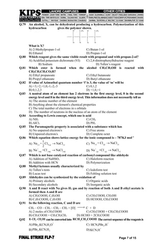 Q.79 An alcohol, X, can be dehydrated producing a hydrocarbon. Polymerization of this
hydrocarbon gives the polymer shown.
H
H
C
C2H5
H
C
H
H
C
C2H5
H
C
What is X?
A) 2-Methylpropan-1-ol C) Butan-1-ol
B) Ethanol D) Propan-1-ol
Q.80 Which reagent gives the same visible result with propanal and with propan-2-ol?
A) Acidified potassium dichromate (VI) C) 2,4-dinitrophenylhdrazine reagent
B) Sodium D) Tollen’s reagent
Q.81 Which ester is formed when the alcohol CH3CH2OH is reacted with
CH3CH2CH2CO2H?
A) Ethyl propanoate C) Ethyl butanoate
B) Propyl ethanoate D) Butyl ethanoate
Q.82 If value of Azimuthal quantum number ‘l’ is 3, the value of ‘m’ will be
A) +3,+2,+1,0,-1,-2,-3 C) 0,1,2
B) 0,1,2,3 D) +1,0,+1
Q.83 A neutral atom of an element has 2 electrons in the first energy level, 8 in the second
energy level and 8 in the third energy level. This information does not necessarily tell us
A) The atomic number of the element
B) Anything about the element's chemical properties
C) The total number of electrons in s orbitals
D) The number of neutrons in the nucleus of an atom of the element
Q.84 According to Lewis concept, which one is acid
A) NH3 C) CH4
B) AlCl3 D) PH3
Q.85 The Paramagnetic property is associated with a substance which has
A) No unpaired electron/s C) Free atoms
B) Unpaired electron/s D) Complete octet
Q.86 Which equation shows lattice energy for the ionic compound is – 787KJ mol–1
A)      2s g s
1
Na + Cl NaCl
2
 C)      s g s
Na + Cl NaCl
B)      
+ -
aq aq aq
Na +Cl NaCl D)      
+ -
g g s
Na +Cl NaCl
Q.87 Which is not base catalyzed reaction of carbonyl compound like aldehyde
A) Addition of NaHSO3 C) Haloform reaction
B) Addition with HCN D) Polymerization
Q.88 Methyl ketones usually characterized by
A) Tollen’s tests C) Iodoform test
B) Lucas test D) Fehling solution test
Q.89 Aldehydes can be synthesized by the oxidation of
A) Primary alcohols C) Organic acids
B) Secondary alcohols D) Inorganic acids
Q.90 A and B react with Na gives H2 gas and by reaction of both A and B ethyl acetate is
formed then A and B are
A) CH3COOH, C2H5OH C) CH3COOH, CH3OH
B) C3H7COOH, C3H7OH D) HCOOH, CH3COOH
Q.91 In the following reaction, C and D are
CH3 – CO – CH2 – CH2 – CH3 + [O]  C + D
A) 2 moles of CH3COOH C) CH3COOH + CH3CH2COOH
B) CH3COOH + CH3CH2CH3 D) HCHO + 2CH3COOH
Q.92 2 2R-CH -CH OH canbeconvertedinto 2 2RCH CH COOH Thecorrectsequenceofthereagentsis
A)
+
3 3PBr ,KCN,H O C)
+
3HCN,PBr ,H
B) 3 2PBr ,KCN,H D)
+
KCN,H
Page 7 of 15
 