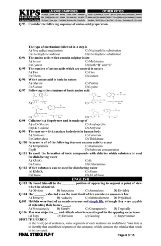 Q.93 Consider the following sequence of amino acid preparation
The type of mechanism followed in A step is
A) Free radical mechanism C) Nucleophilic substitution
B) Electrophilic addition D) Electrophilic substitution
Q.94 The amino acids which contain sulphur is/are
A) Serine C) Methionine
B) Cystein D) Both “B” and “C”
Q.95 The number of amino acids which are neutral in nature
A) Two C) Five
B) fifteen D) sixteen
Q.96 Which amino acid is basic in nature
A) Glycine C) Proline
B) Alanine D) Lysine
Q.97 Following is the structure of basic amino acid
A)
A)
N COOH
B)
N
H H
CH2 CH COOH
NH2
C) NHN
CH2 CH COOH
NH2
D) NH2 C
O
CH2 CH
COOH
NH2
C)
A)
N COOH
B)
N
H H
CH2 CH COOH
NH2
C) NHN
CH2 CH COOH
NH2
D) NH2 C
O
CH2 CH
COOH
NH2
B)
A)
N COOH
B)
N
H H
CH2 CH COOH
NH2
C) NHN
CH2 CH COOH
NH2
D) NH2 C
O
CH2 CH
COOH
NH2
D)
A)
N COOH
B)
N
H H
CH2 CH COOH
NH2
C) NHN
CH2 CH COOH
NH2
D) NH2 C
O
CH2 CH
COOH
NH2
Q.98 Cellulose is a biopolymer and in made up of
A) α-D-Glucose C) Amylopectin
B) β-D-Glucose D) Amylose
Q.99 The enzyme which catalyze hydrolysis in human body
A) Proteases C) Fumerase
B) Carboxylase D) Thiokinase
Q.100 Increase in all of the following decrease enzyme activity except
A) Temperature C) Radiations
B) pH D) Substrate concentration
Q.101 To avoid the formation of toxic compounds with chlorine which substance is used
for disinfecting water
A) KMnO4 C) O3
B) Alums D) Chloramines
Q.102 Which substance can be used for disinfecting water
A) KMnO4 C) Alums
B) Ozone D) All of these
ENGLISH
Q.103 He found himself in the ________ position of appearing to support a point of view
which he abhorred.
A) Obvious B) Innocuous C) Anomalous D) Enviable
Q.104 Her _______ exhorted even the most timid of her enemies to encounter her.
A) Temerity B) Audacity C) Submissiveness D) Prejudiced
Q.105 Hobbits were fond of an unadventurous and simple life, although they were capable
of defending their homes _____.
A) Meticulously B) Simply C) Courageously D) Tragically
Q.106 Max was subject to ___ and ridicule when he scored a goal for the opposing soccer team.
(a) Espy (b) Derision (c) Gosling (d) Impertinence
SPOT THE ERROR
In the first type of sentences, some segments of each sentence are underlined. Your task is
to identify that underlined segment of the sentence, which contains the mistake that needs
to be corrected.
Page 8 of 15
 