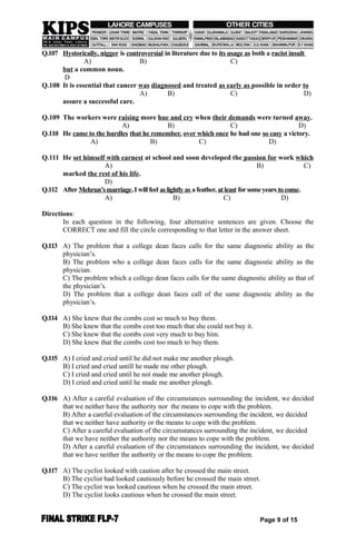Q.107 Hystorically, nigger is controversial in literature due to its usage as both a racist insult
A) B) C)
but a common noun.
D
Q.108 It is essential that cancer was diagnosed and treated as early as possible in order to
A) B) C) D)
assure a successful care.
Q.109 The workers were raising more hue and cry when their demands were turned away.
A) B) C) D)
Q.110 He came to the hurdles that he remember, over which once he had one so easy a victory.
A) B) C) D)
Q.111 He set himself with earnest at school and soon developed the passion for work which
A) B) C)
marked the rest of his life.
D)
Q.112 After Mehrun’smarriage,I willfeel as lightly as afeather, atleast forsomeyears tocome.
A) B) C) D)
Directions:
In each question in the following, four alternative sentences are given. Choose the
CORRECT one and fill the circle corresponding to that letter in the answer sheet.
Q.113 A) The problem that a college dean faces calls for the same diagnostic ability as the
physician’s.
B) The problem who a college dean faces calls for the same diagnostic ability as the
physician.
C) The problem which a college dean faces calls for the same diagnostic ability as that of
the physician’s.
D) The problem that a college dean faces call of the same diagnostic ability as the
physician’s.
Q.114 A) She knew that the combs cost so much to buy them.
B) She knew that the combs cost too much that she could not buy it.
C) She knew that the combs cost very much to buy him.
D) She knew that the combs cost too much to buy them.
Q.115 A) I cried and cried until he did not make me another plough.
B) I cried and cried untill he made me other plough.
C) I cried and cried until he not made me another plough.
D) I cried and cried until he made me another plough.
Q.116 A) After a careful evaluation of the circumstances surrounding the incident, we decided
that we neither have the authority nor the means to cope with the problem.
B) After a careful evaluation of the circumstances surrounding the incident, we decided
that we neither have authority or the means to cope with the problem.
C) After a careful evaluation of the circumstances surrounding the incident, we decided
that we have neither the authority nor the means to cope with the problem.
D) After a careful evaluation of the circumstances surrounding the incident, we decided
that we have neither the authority or the means to cope the problem.
Q.117 A) The cyclist looked with caution after he crossed the main street.
B) The cyclist had looked cautiously before he crossed the main street.
C) The cyclist was looked cautious when he crossed the main street.
D) The cyclist looks cautious when he crossed the main street.
Page 9 of 15
 