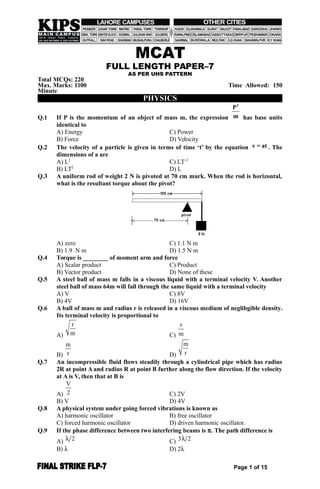 MCAT
FULL LENGTH PAPER–7
AS PER UHS PATTERN
Total MCQs: 220
Max. Marks: 1100 Time Allowed: 150
Minute
PHYSICS
Q.1 If P is the momentum of an object of mass m, the expression
2
P
m has base units
identical to
A) Energy C) Power
B) Force D) Velocity
Q.2 The velocity of a particle is given in terms of time ‘t’ by the equation v = at . The
dimensions of a are
A) L2
C) LT–2
B) LT2
D) L
Q.3 A uniform rod of weight 2 N is pivoted at 70 cm mark. When the rod is horizontal,
what is the resultant torque about the pivot?
A) zero C) 1.1 N m
B) 1.9 N m D) 1.5 N m
Q.4 Torque is ________ of moment arm and force
A) Scalar product C) Product
B) Vector product D) None of these
Q.5 A steel ball of mass m falls in a viscous liquid with a terminal velocity V. Another
steel ball of mass 64m will fall through the same liquid with a terminal velocity
A) V C) 8V
B) 4V D) 16V
Q.6 A ball of mass m and radius r is released in a viscous medium of neglibgible density.
Its terminal velocity is proportional to
A)
r
m C)
r
m
B)
m
r D)
m
r
Q.7 An incompressible fluid flows steadily through a cylindrical pipe which has radius
2R at point A and radius R at point B further along the flow direction. If the velocity
at A is V, then that at B is
A)
V
2 C) 2V
B) V D) 4V
Q.8 A physical system under going forced vibrations is known as
A) harmonic oscillator B) free oscillator
C) forced harmonic oscillator D) driven harmonic oscillator.
Q.9 If the phase difference between two interfering beams is . The path difference is
A) 2 C) 3 2
B)  D) 2
Page 1 of 15
 