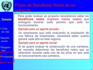 4
• Ciclo
de vida
•Identifi-
cación
•Diagnós-
tico
•Evaluación
Temario
4
ILPESILPES
Flujos de Beneficios Netos de un
proyecto
Para poder evaluar un proyecto necesitamos saber los
beneficios netos (ingresos menos costos) que
entregará durante cada periodo que esté en
funcionamiento.
Ejemplo para un agente privado:
Un empresario que está evaluando la instalación de
una fábrica de empanadas, necesitará saber cuánto
ganará cada año en este negocio.
Ejemplo para un agente social:
Si se quiere evaluar la construcción de una carretera,
se necesita determinar los beneficios netos que se
obtendrán durante cada uno de los años en que esté
en funcionamiento esa carretera.
 