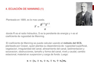 Planteada en 1889, es la mas usada.
donde R es el radio hidraulico, S es la pendiente de energia y n es el
coeficiente de rugosidad de Manning.
El coeficiente de Manning se puede calcular usando el método del SCS,
planteado por Cowan, quien plantea su dependencia de: rugosidad superficial,
vegetacion, irregularidad del canal, alineamiento del canal, sedimentacion y
socavacion, obstrucciones, tamaño y forma del canal, nivel y caudal, cambio
estacional, material en suspencion y carga de fondo. Luego:
4. ECUACIÓN DE MANNING (1)
n
S
R
V
2
/
1
3
/
2

 