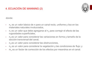 4. ECUACIÓN DE MANNING (2)
donde:
- no es un valor básico de n para un canal recto, uniforme y liso en los
materiales naturales involucrados,
- n1 es un valor que debe agregarse al no para corregir el efecto de las
rugosidades superficiales,
- n2 es un valor para considerar las variaciones en forma y tamaño de la
sección transversal del canal,
- n3 es un valor para considerar las obstrucciones,
- n4 es un valor para considerar la vegetación y las condiciones de flujo; y
- ms es un factor de corrección de los efectos por meandros en el canal.
 
