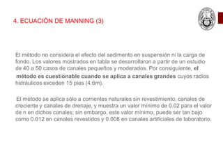El método no considera el efecto del sedimento en suspensión ni la carga de
fondo. Los valores mostrados en tabla se desarrollaron a partir de un estudio
de 40 a 50 casos de canales pequeños y moderados. Por consiguiente, el
método es cuestionable cuando se aplica a canales grandes cuyos radios
hidráulicos exceden 15 pies (4.6m).
El método se aplica sólo a corrientes naturales sin revestimiento, canales de
creciente y canales de drenaje, y muestra un valor mínimo de 0.02 para el valor
de n en dichos canales; sin embargo, este valor mínimo, puede ser tan bajo
como 0.012 en canales revestidos y 0.008 en canales artificiales de laboratorio.
4. ECUACIÓN DE MANNING (3)
 